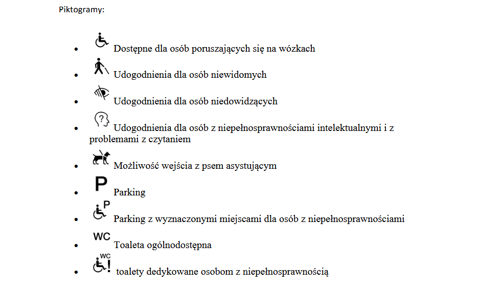 Zdjęcie przedstawiające Piktogramy: Piktogramy:  • Dostępne dla osób poruszających się na wózkach • Udogodnienia dla osób niewidomych • Udogodnienia dla osób niedowidzących • Udogodnienia dla osób z niepełnosprawnościami intelektualnymi i z problemami z czytaniem • Możliwość wejścia z psem asystującym • Parking • Parking z wyznaczonymi miejscami dla osób z niepełnosprawnościami • Toaleta ogólnodostępna • toalety dedykowane osobom z niepełnosprawnością